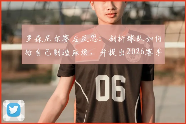 罗森尼尔赛后反思：剖析球队如何给自己制造麻烦，并提出2026赛季攻防两端效率提升的实战方法