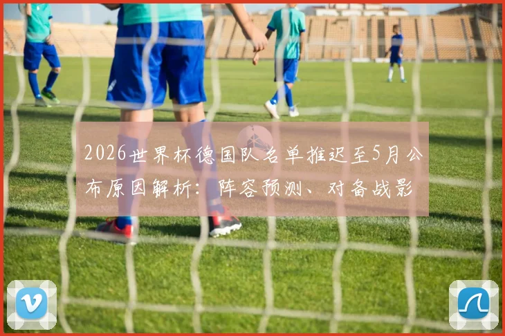 2026世界杯德国队名单推迟至5月公布原因解析:阵容预测、对备战影响及球迷热议焦点全览