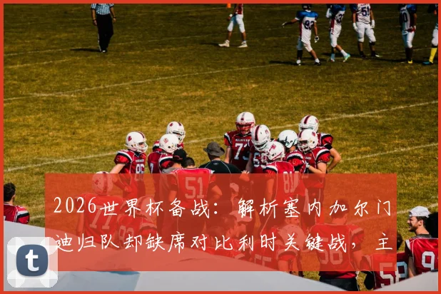 2026世界杯备战:解析塞内加尔门迪归队却缺席对比利时关键战,主力门将伤情及替代方案深度分析