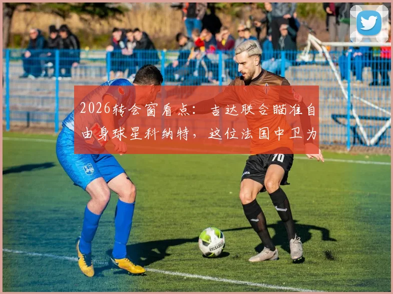 2026转会窗看点:吉达联合瞄准自由身球星科纳特,这位法国中卫为何是抢手货?