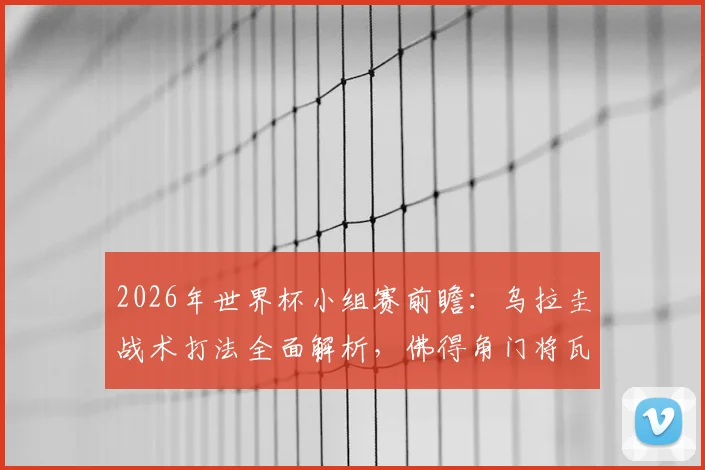 2026年世界杯小组赛前瞻：乌拉圭战术打法全面解析，佛得角门将瓦尼亚期待延续神奇扑救