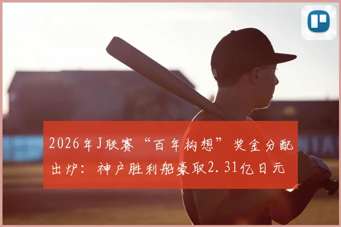 2026年J联赛“百年构想”奖金分配出炉:神户胜利船豪取2.31亿日元冠军奖,鹿岛鹿角1.6亿日元亚军奖金解析,附各队奖金明细表