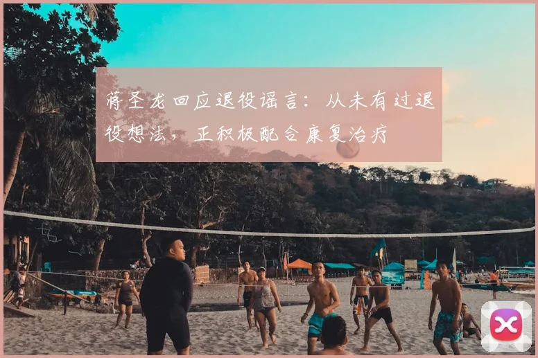 蒋圣龙回应退役谣言：从未有过退役想法，正积极配合康复治疗
