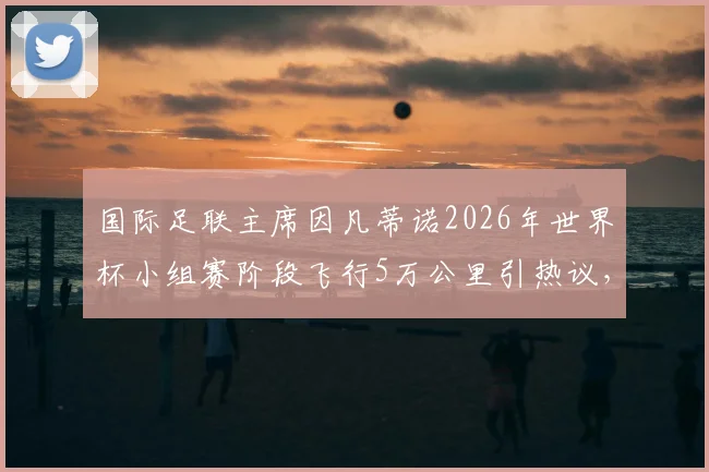 国际足联主席因凡蒂诺2026年世界杯小组赛阶段飞行5万公里引热议,这巨额差旅说明了什么?