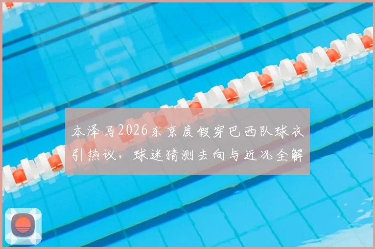 本泽马2026东京度假穿巴西队球衣引热议,球迷猜测去向与近况全解析