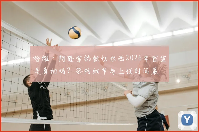哈维·阿隆索执教切尔西2026年官宣是真的吗?签约细节与上任时间最新进展分析