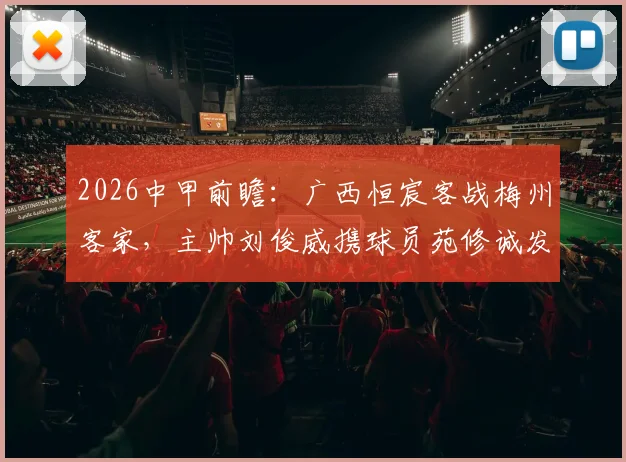 2026中甲前瞻：广西恒宸客战梅州客家，主帅刘俊威携球员苑修诚发布会要点解析