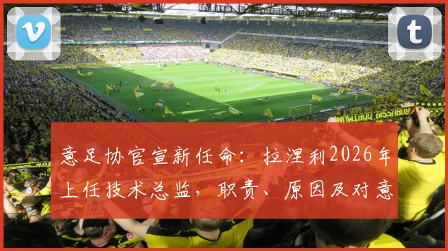 意足协官宣新任命：拉涅利2026年上任技术总监，职责、原因及对意大利足球未来影响全解析