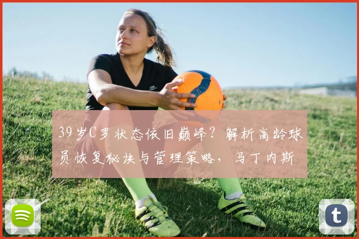 39岁C罗状态依旧巅峰？解析高龄球员恢复秘诀与管理策略，马丁内斯专访要点
