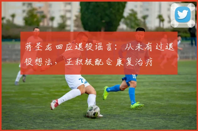 蒋圣龙回应退役谣言:从未有过退役想法,正积极配合康复治疗