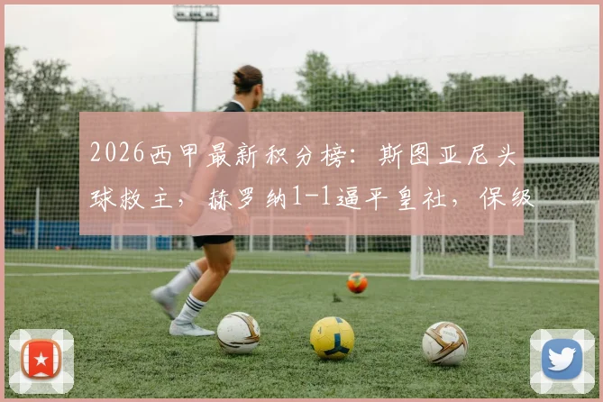 2026西甲最新积分榜：斯图亚尼头球救主，赫罗纳1-1逼平皇社，保级形势出现转机？