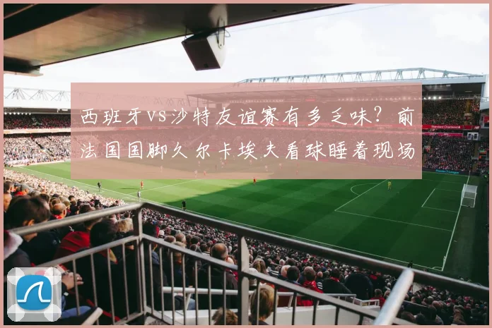 西班牙vs沙特友谊赛有多乏味？前法国国脚久尔卡埃夫看球睡着现场实拍，2026年足球赛事观众疲劳引热议