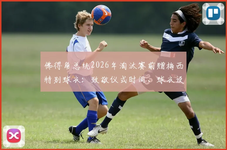 佛得角总统2026年淘汰赛前赠梅西特别球衣：致敬仪式时间、球衣设计寓意与两国足球情谊解读