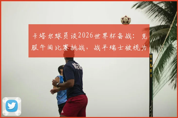 卡塔尔球员谈2026世界杯备战:克服午间比赛挑战,战平瑞士被视为里程碑式突破