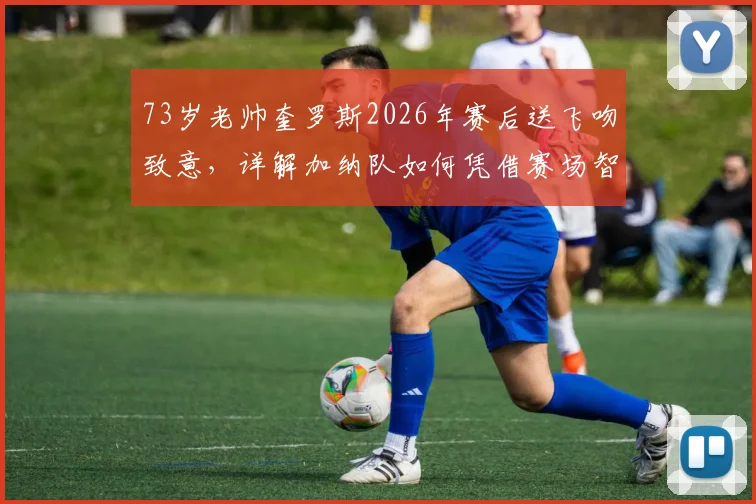 73岁老帅奎罗斯2026年赛后送飞吻致意，详解加纳队如何凭借赛场智慧取胜，主帅战术风格全解析