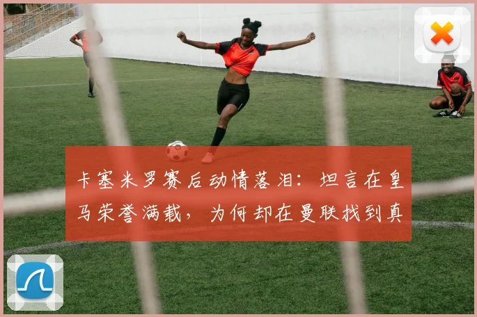 卡塞米罗赛后动情落泪：坦言在皇马荣誉满载，为何却在曼联找到真正归属？深层解读巴西铁腰的红魔心声