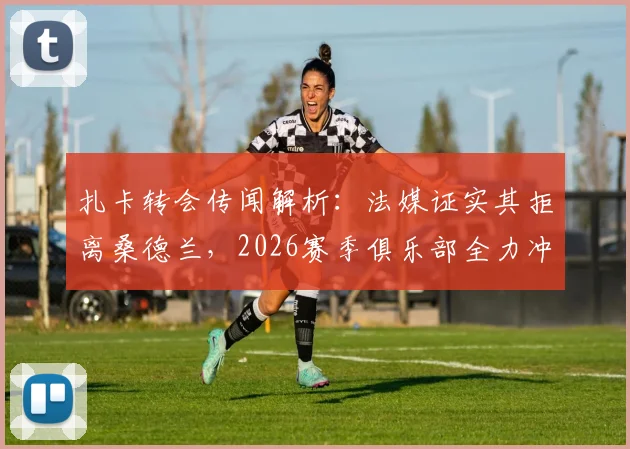 扎卡转会传闻解析：法媒证实其拒离桑德兰，2026赛季俱乐部全力冲击欧战成关键，核心阵容前景如何？