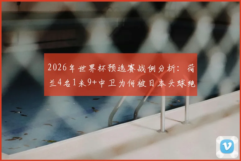 2026年世界杯预选赛战例分析:荷兰4名1米9+中卫为何被日本头球绝平?深度解析身高优势失效原因