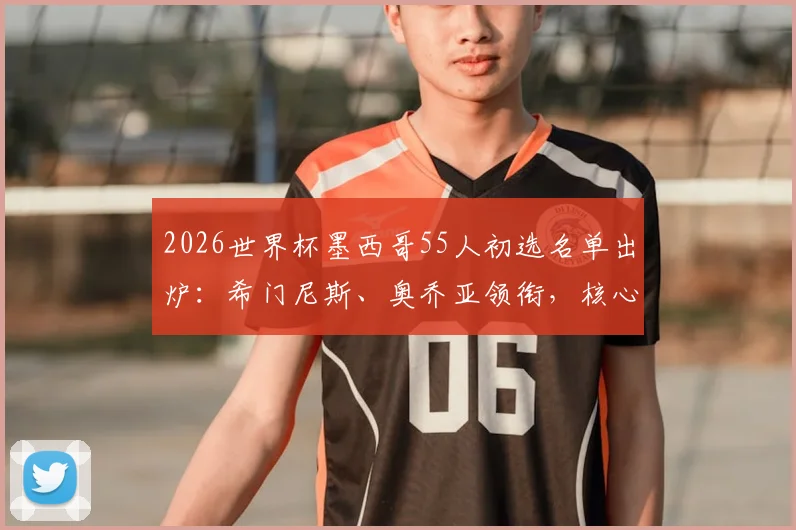 2026世界杯墨西哥55人初选名单出炉：希门尼斯、奥乔亚领衔，核心阵容与新人解析一览