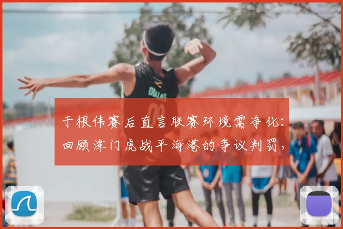 于根伟赛后直言联赛环境需净化：回顾津门虎战平海港的争议判罚，展望2026中超更公平竞赛