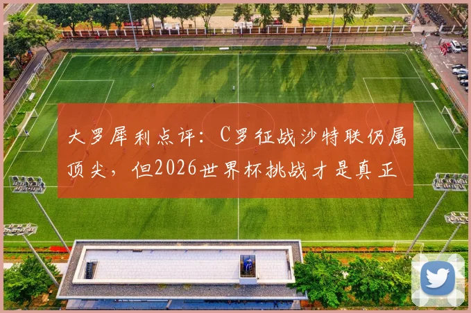 大罗犀利点评:C罗征战沙特联仍属顶尖,但2026世界杯挑战才是真正试金石