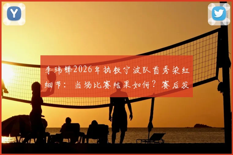 李玮锋2026年执教宁波队首秀染红细节:当场比赛结果如何?赛后发布会他怎么说?