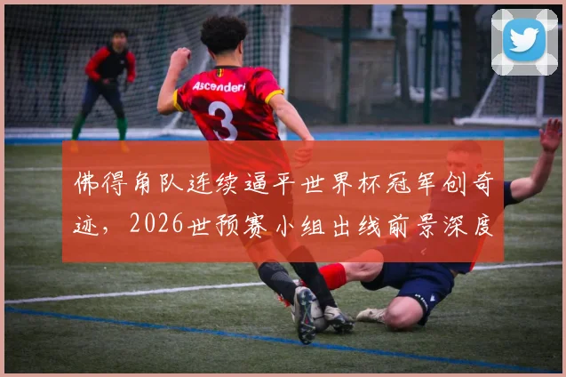 佛得角队连续逼平世界杯冠军创奇迹,2026世预赛小组出线前景深度剖析