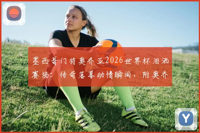 墨西哥门将奥乔亚2026世界杯泪洒赛场：传奇落幕动情瞬间，附奥乔亚职业生涯高光时刻回顾