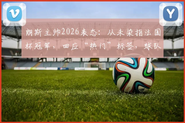 朗斯主帅2026表态:从未染指法国杯冠军,回应“热门”标签,球队真实心态与目标全解析