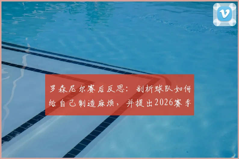 罗森尼尔赛后反思:剖析球队如何给自己制造麻烦,并提出2026赛季攻防两端效率提升的实战方法