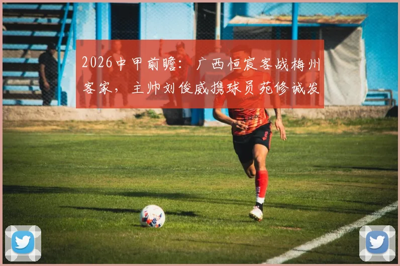 2026中甲前瞻:广西恒宸客战梅州客家,主帅刘俊威携球员苑修诚发布会要点解析