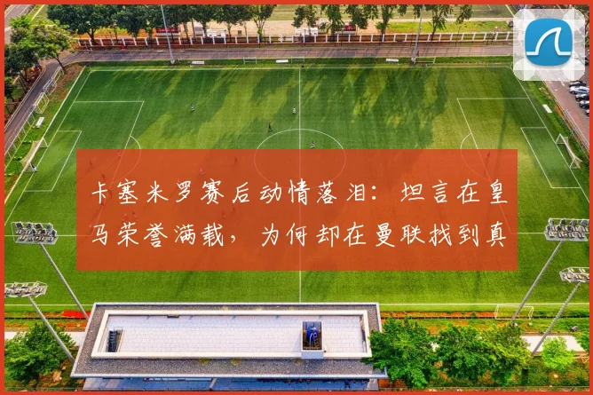 卡塞米罗赛后动情落泪:坦言在皇马荣誉满载,为何却在曼联找到真正归属?深层解读巴西铁腰的红魔心声