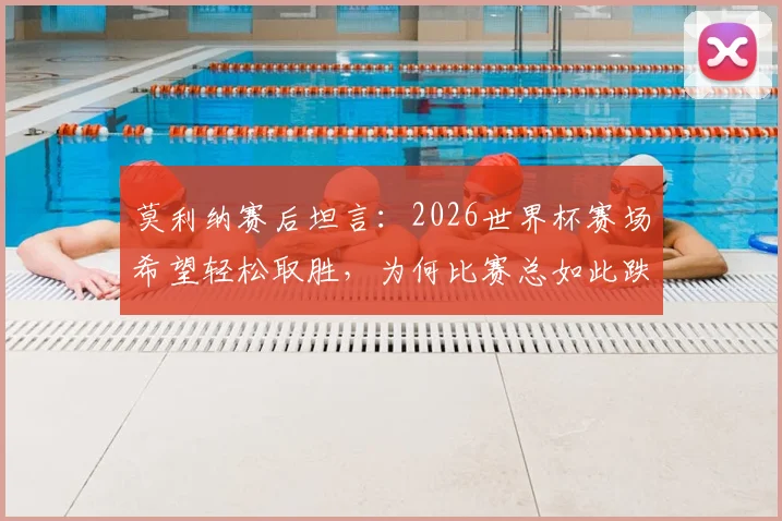 莫利纳赛后坦言：2026世界杯赛场希望轻松取胜，为何比赛总如此跌宕起伏？球员视角深度分析