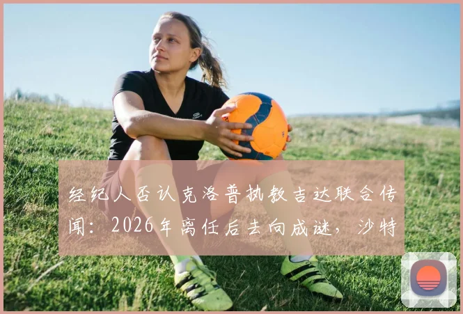 经纪人否认克洛普执教吉达联合传闻：2026年离任后去向成谜，沙特豪门引援策略解析
