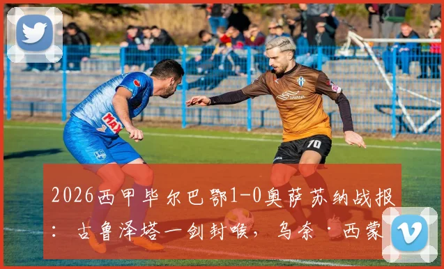 2026西甲毕尔巴鄂1-0奥萨苏纳战报：古鲁泽塔一剑封喉，乌奈·西蒙关键扑点锁定胜局，附全场集锦与战术分析