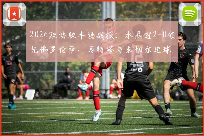 2026欧协联半场战报：水晶宫2-0领先佛罗伦萨，马特塔与米切尔进球，附比赛分析与集锦回放