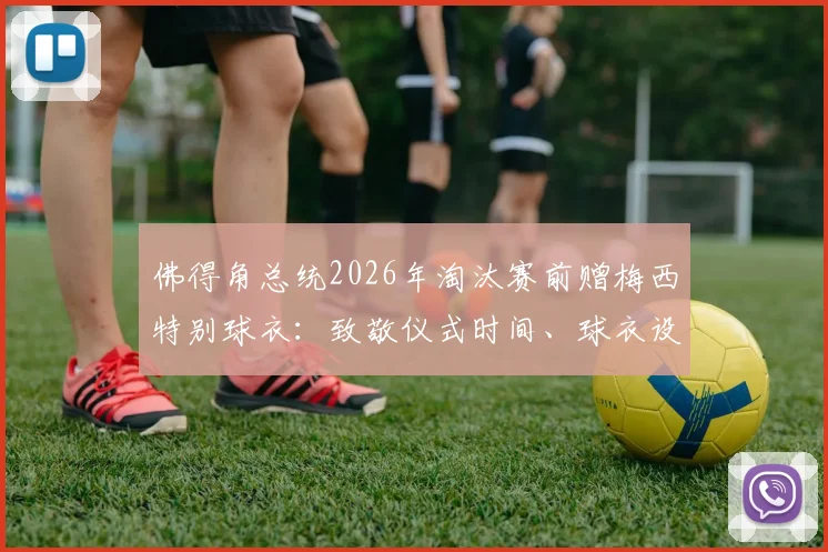 佛得角总统2026年淘汰赛前赠梅西特别球衣：致敬仪式时间、球衣设计寓意与两国足球情谊解读