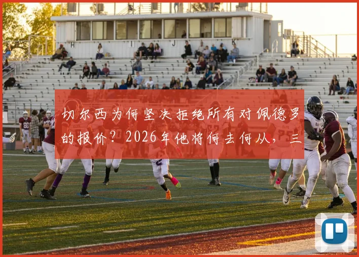 切尔西为何坚决拒绝所有对佩德罗的报价？2026年他将何去何从，三点原因深度解读