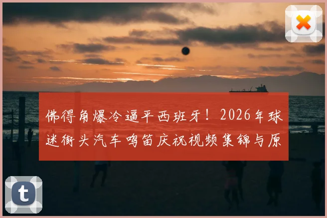 佛得角爆冷逼平西班牙！2026年球迷街头汽车鸣笛庆祝视频集锦与原因深度分析，附佛得角国家队最新世界排名