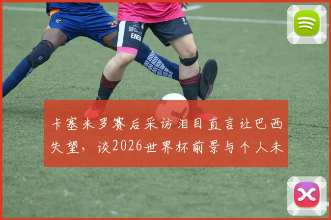 卡塞米罗赛后采访泪目直言让巴西失望,谈2026世界杯前景与个人未来去留完整解析