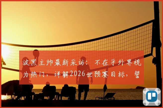 波黑主帅最新采访：不在乎外界视为热门，详解2026世预赛目标，誓击败卡塔尔争出线名额