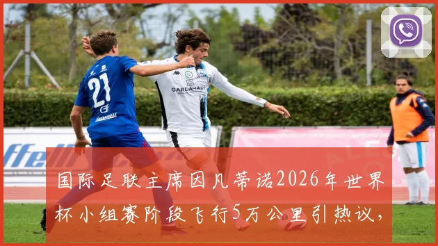 国际足联主席因凡蒂诺2026年世界杯小组赛阶段飞行5万公里引热议，这巨额差旅说明了什么？