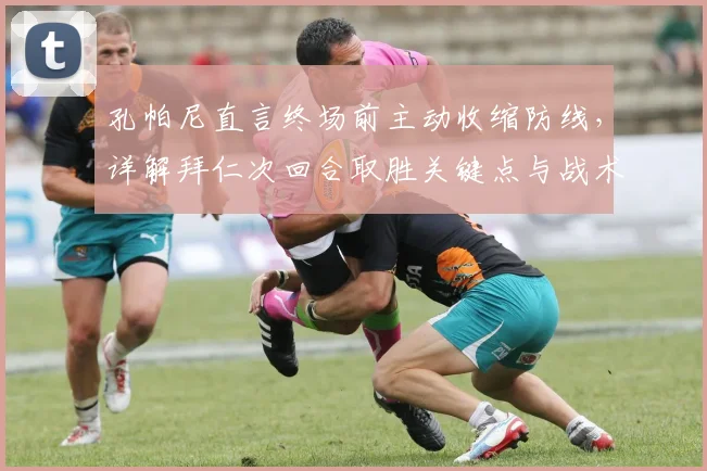 孔帕尼直言终场前主动收缩防线,详解拜仁次回合取胜关键点与战术调整思路