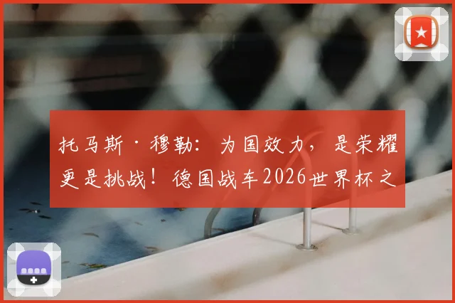 托马斯·穆勒：为国效力，是荣耀更是挑战！德国战车2026世界杯之旅的关键拼图何在？