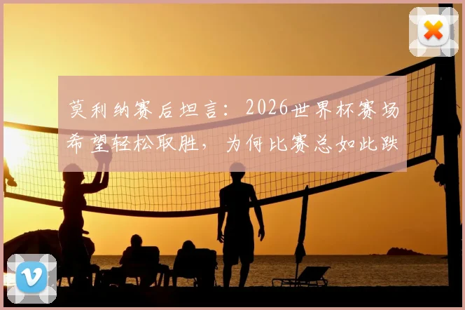 莫利纳赛后坦言:2026世界杯赛场希望轻松取胜,为何比赛总如此跌宕起伏?球员视角深度分析