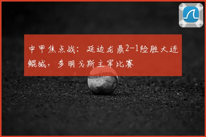 中甲焦点战：延边龙鼎2-1险胜大连鲲城，多明戈斯主宰比赛