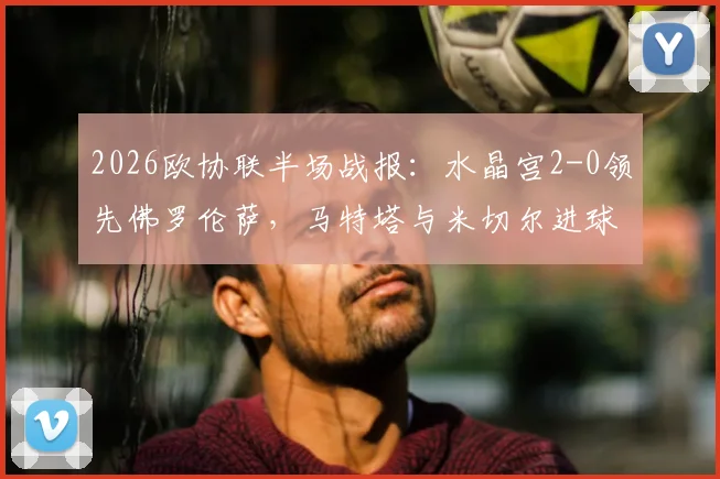 2026欧协联半场战报:水晶宫2-0领先佛罗伦萨,马特塔与米切尔进球,附比赛分析与集锦回放