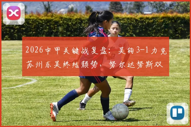 2026中甲关键战复盘:吴钩3-1力克苏州东吴终结颓势,努尔达努斯双响闪耀,附全场集锦与球员分析