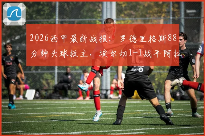 2026西甲最新战报：罗德里格斯88分钟头球救主，埃尔切1-1战平阿拉维斯，附全场数据分析与积分榜影响解读