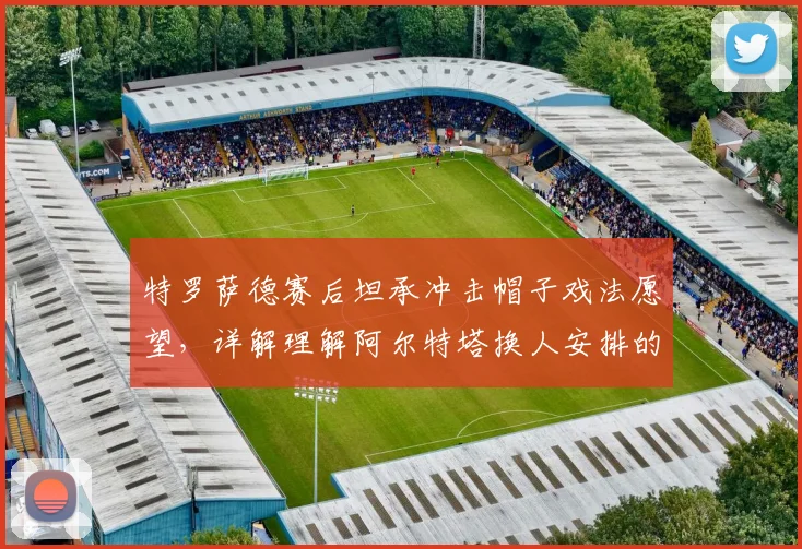 特罗萨德赛后坦承冲击帽子戏法愿望，详解理解阿尔特塔换人安排的职业态度与团队考量